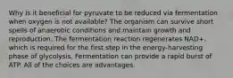 Why is it beneficial for pyruvate to be reduced via fermentation when oxygen is not available? The organism can survive short spells of anaerobic conditions and maintain growth and reproduction. The fermentation reaction regenerates NAD+, which is required for the first step in the energy-harvesting phase of glycolysis. Fermentation can provide a rapid burst of ATP. All of the choices are advantages.