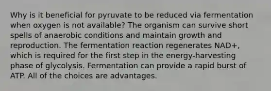 Why is it beneficial for pyruvate to be reduced via fermentation when oxygen is not available? The organism can survive short spells of anaerobic conditions and maintain growth and reproduction. The fermentation reaction regenerates NAD+, which is required for the first step in the energy-harvesting phase of glycolysis. Fermentation can provide a rapid burst of ATP. All of the choices are advantages.