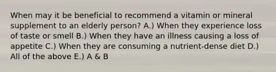 When may it be beneficial to recommend a vitamin or mineral supplement to an elderly person? A.) When they experience loss of taste or smell B.) When they have an illness causing a loss of appetite C.) When they are consuming a nutrient-dense diet D.) All of the above E.) A & B