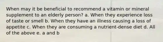 When may it be beneficial to recommend a vitamin or mineral supplement to an elderly person? a. When they experience loss of taste or smell b. When they have an illness causing a loss of appetite c. When they are consuming a nutrient-dense diet d. All of the above e. a and b