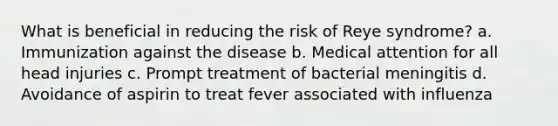 What is beneficial in reducing the risk of Reye syndrome? a. Immunization against the disease b. Medical attention for all head injuries c. Prompt treatment of bacterial meningitis d. Avoidance of aspirin to treat fever associated with influenza