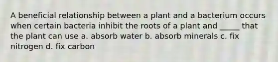 A beneficial relationship between a plant and a bacterium occurs when certain bacteria inhibit the roots of a plant and _____ that the plant can use a. absorb water b. absorb minerals c. fix nitrogen d. fix carbon