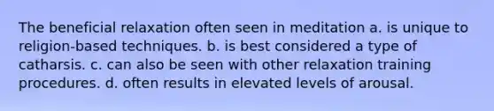 The beneficial relaxation often seen in meditation a. is unique to religion-based techniques. b. is best considered a type of catharsis. c. can also be seen with other relaxation training procedures. d. often results in elevated levels of arousal.