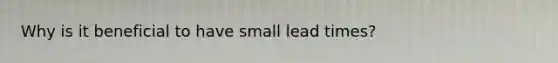 Why is it beneficial to have small lead times?