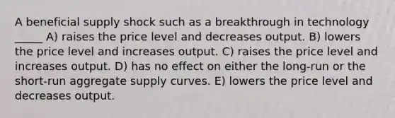 A beneficial supply shock such as a breakthrough in technology _____ A) raises the price level and decreases output. B) lowers the price level and increases output. C) raises the price level and increases output. D) has no effect on either the long-run or the short-run aggregate supply curves. E) lowers the price level and decreases output.