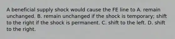 A beneficial supply shock would cause the FE line to A. remain unchanged. B. remain unchanged if the shock is​ temporary; shift to the right if the shock is permanent. C. shift to the left. D. shift to the right.