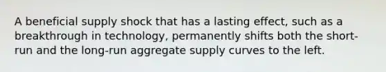 A beneficial supply shock that has a lasting effect, such as a breakthrough in technology, permanently shifts both the short-run and the long-run aggregate supply curves to the left.