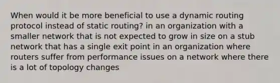 When would it be more beneficial to use a dynamic routing protocol instead of static routing? in an organization with a smaller network that is not expected to grow in size on a stub network that has a single exit point in an organization where routers suffer from performance issues on a network where there is a lot of topology changes