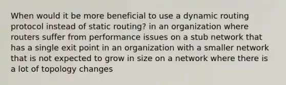 When would it be more beneficial to use a dynamic routing protocol instead of static routing? in an organization where routers suffer from performance issues on a stub network that has a single exit point in an organization with a smaller network that is not expected to grow in size on a network where there is a lot of topology changes