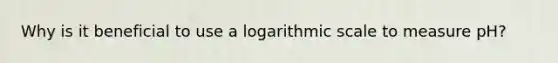 Why is it beneficial to use a logarithmic scale to measure pH?