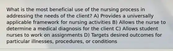 What is the most beneficial use of the nursing process in addressing the needs of the client? A) Provides a universally applicable framework for nursing activities B) Allows the nurse to determine a medical diagnosis for the client C) Allows student nurses to work on assignments D) Targets desired outcomes for particular illnesses, procedures, or conditions