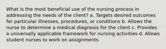 What is the most beneficial use of the nursing process in addressing the needs of the client? a. Targets desired outcomes for particular illnesses, procedures, or conditions b. Allows the nurse to determine a medical diagnosis for the client c. Provides a universally applicable framework for nursing activities d. Allows student nurses to work on assignments