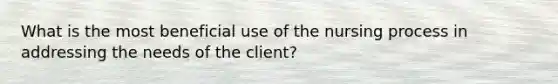 What is the most beneficial use of the nursing process in addressing the needs of the client?