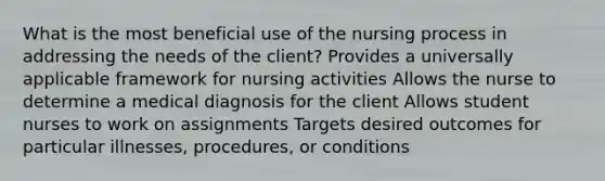 What is the most beneficial use of the nursing process in addressing the needs of the client? Provides a universally applicable framework for nursing activities Allows the nurse to determine a medical diagnosis for the client Allows student nurses to work on assignments Targets desired outcomes for particular illnesses, procedures, or conditions