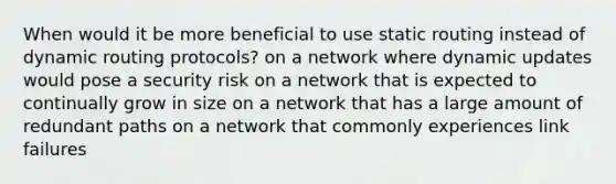 When would it be more beneficial to use static routing instead of dynamic routing protocols? on a network where dynamic updates would pose a security risk on a network that is expected to continually grow in size on a network that has a large amount of redundant paths on a network that commonly experiences link failures