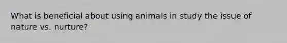 What is beneficial about using animals in study the issue of nature vs. nurture?