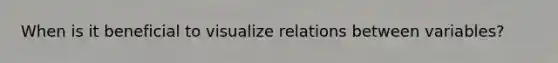 When is it beneficial to visualize relations between variables?