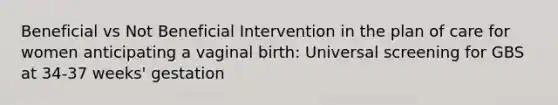 Beneficial vs Not Beneficial Intervention in the plan of care for women anticipating a vaginal birth: Universal screening for GBS at 34-37 weeks' gestation