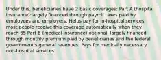 Under this, beneficiaries have 2 basic coverages: Part A (hospital insurance):largely financed through payroll taxes paid by employees and employers. Helps pay for in-hospital services. most people receive this coverage automatically when they reach 65 Part B (medical insurance):optional. largely financed through monthly premium paid by beneficiaries and the federal government's general revenues. Pays for medically necessary non-hospital services