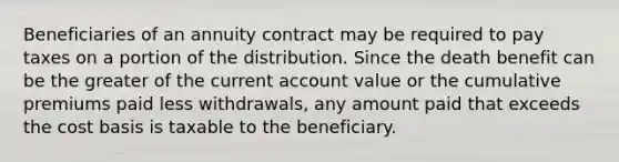 Beneficiaries of an annuity contract may be required to pay taxes on a portion of the distribution. Since the death benefit can be the greater of the current account value or the cumulative premiums paid less withdrawals, any amount paid that exceeds the cost basis is taxable to the beneficiary.