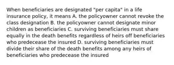 When beneficiaries are designated "per capita" in a life insurance policy, it means A. the policyowner cannot revoke the class designation B. the policyowner cannot designate minor children as beneficiaries C. surviving beneficiaries must share equally in the death benefits regardless of heirs off beneficiaries who predecease the insured D. surviving beneficiaries must divide their share of the death benefits among any heirs of beneficiaries who predecease the insured