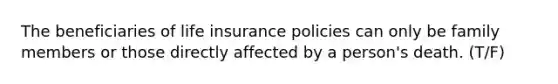 The beneficiaries of life insurance policies can only be family members or those directly affected by a person's death. (T/F)