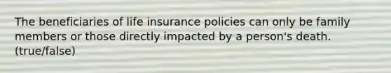 The beneficiaries of life insurance policies can only be family members or those directly impacted by a person's death. (true/false)