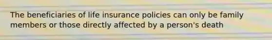 The beneficiaries of life insurance policies can only be family members or those directly affected by a person's death