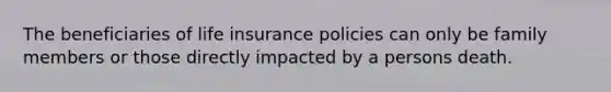 The beneficiaries of life insurance policies can only be family members or those directly impacted by a persons death.