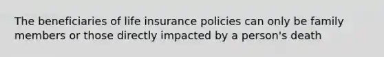 The beneficiaries of life insurance policies can only be family members or those directly impacted by a person's death