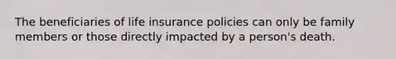 The beneficiaries of life insurance policies can only be family members or those directly impacted by a person's death.