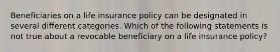 Beneficiaries on a life insurance policy can be designated in several different categories. Which of the following statements is not true about a revocable beneficiary on a life insurance policy?