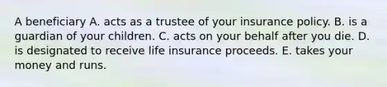 A beneficiary A. acts as a trustee of your insurance policy. B. is a guardian of your children. C. acts on your behalf after you die. D. is designated to receive life insurance proceeds. E. takes your money and runs.