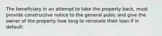 The beneficiary in an attempt to take the property back, must provide constructive notice to the general pubic and give the owner of the property how long to reinstate their loan if in default: