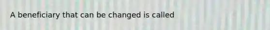 A beneficiary that can be changed is called