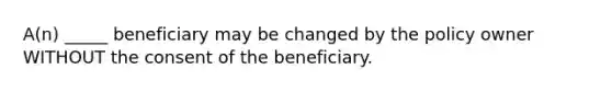 A(n) _____ beneficiary may be changed by the policy owner WITHOUT the consent of the beneficiary.