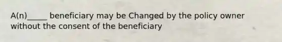 A(n)_____ beneficiary may be Changed by the policy owner without the consent of the beneficiary