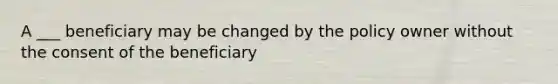 A ___ beneficiary may be changed by the policy owner without the consent of the beneficiary