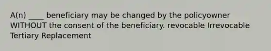 A(n) ____ beneficiary may be changed by the policyowner WITHOUT the consent of the beneficiary. revocable Irrevocable Tertiary Replacement