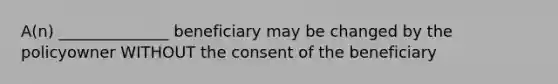 A(n) ______________ beneficiary may be changed by the policyowner WITHOUT the consent of the beneficiary