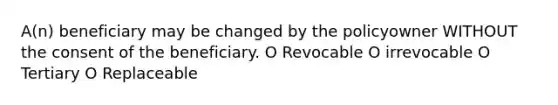 A(n) beneficiary may be changed by the policyowner WITHOUT the consent of the beneficiary. O Revocable O irrevocable O Tertiary O Replaceable