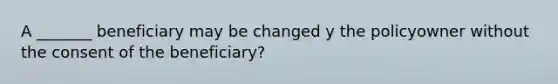 A _______ beneficiary may be changed y the policyowner without the consent of the beneficiary?