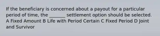 If the beneficiary is concerned about a payout for a particular period of time, the _______ settlement option should be selected. A Fixed Amount B Life with Period Certain C Fixed Period D Joint and Survivor