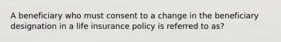 A beneficiary who must consent to a change in the beneficiary designation in a life insurance policy is referred to as?