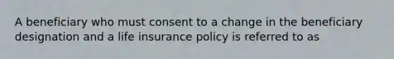 A beneficiary who must consent to a change in the beneficiary designation and a life insurance policy is referred to as