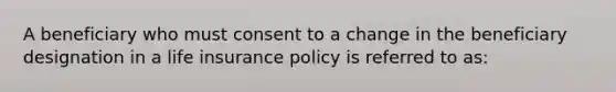 A beneficiary who must consent to a change in the beneficiary designation in a life insurance policy is referred to as: