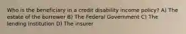 Who is the beneficiary in a credit disability income policy? A) The estate of the borrower B) The Federal Government C) The lending institution D) The insurer