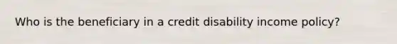 Who is the beneficiary in a credit disability income policy?