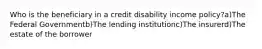 Who is the beneficiary in a credit disability income policy?a)The Federal Governmentb)The lending institutionc)The insurerd)The estate of the borrower