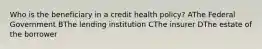 Who is the beneficiary in a credit health policy? AThe Federal Government BThe lending institution CThe insurer DThe estate of the borrower